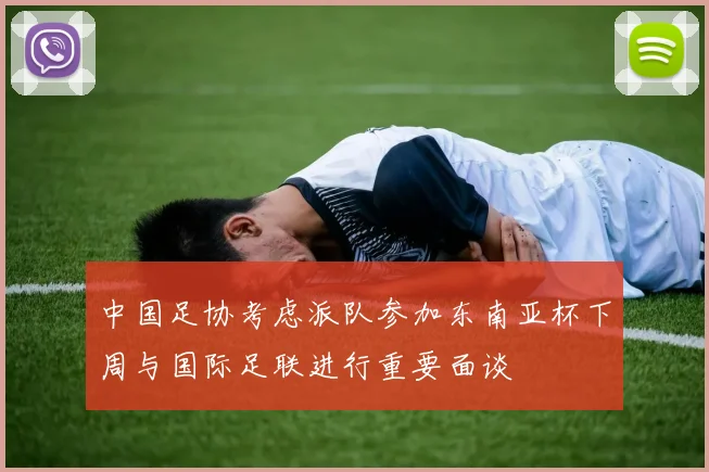 中国足协考虑派队参加东南亚杯下周与国际足联进行重要面谈