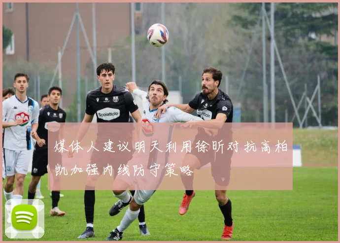 媒体人建议明天利用徐昕对抗高柏凯加强内线防守策略