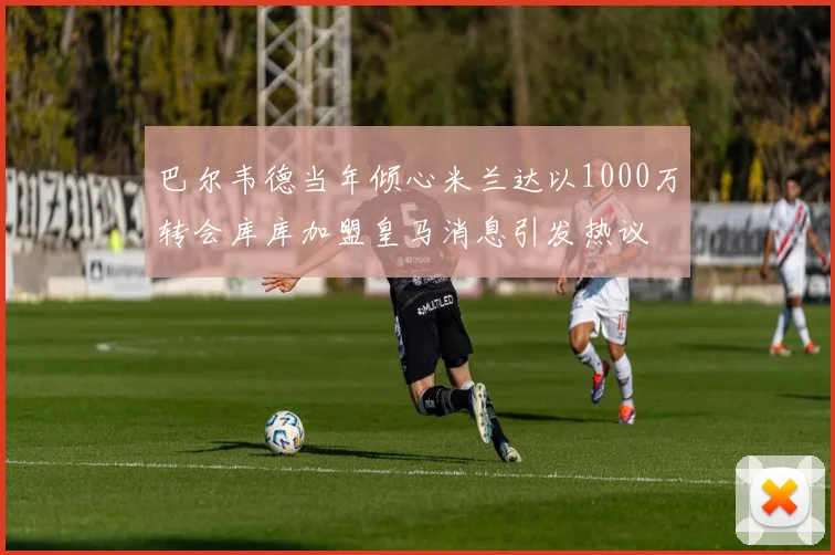 巴尔韦德当年倾心米兰达以1000万转会库库加盟皇马消息引发热议