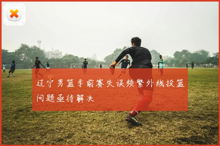 辽宁男篮季前赛失误频繁外线投篮问题亟待解决