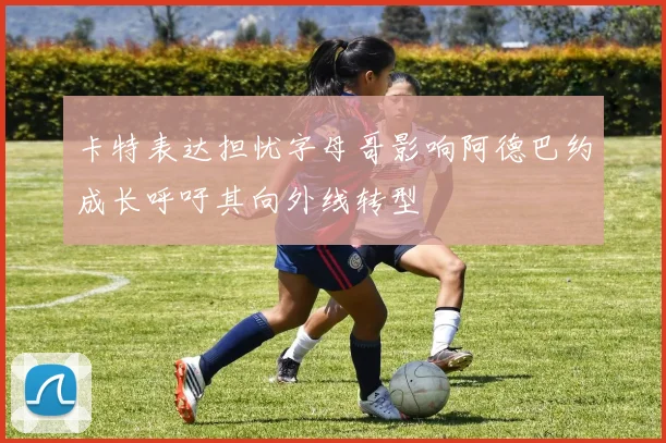 卡特表达担忧字母哥影响阿德巴约成长呼吁其向外线转型
