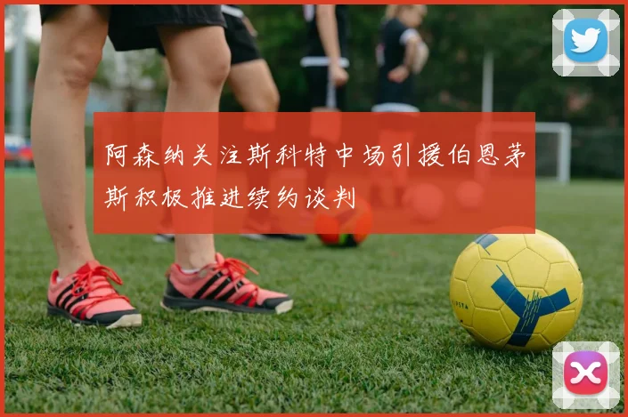 阿森纳关注斯科特中场引援伯恩茅斯积极推进续约谈判