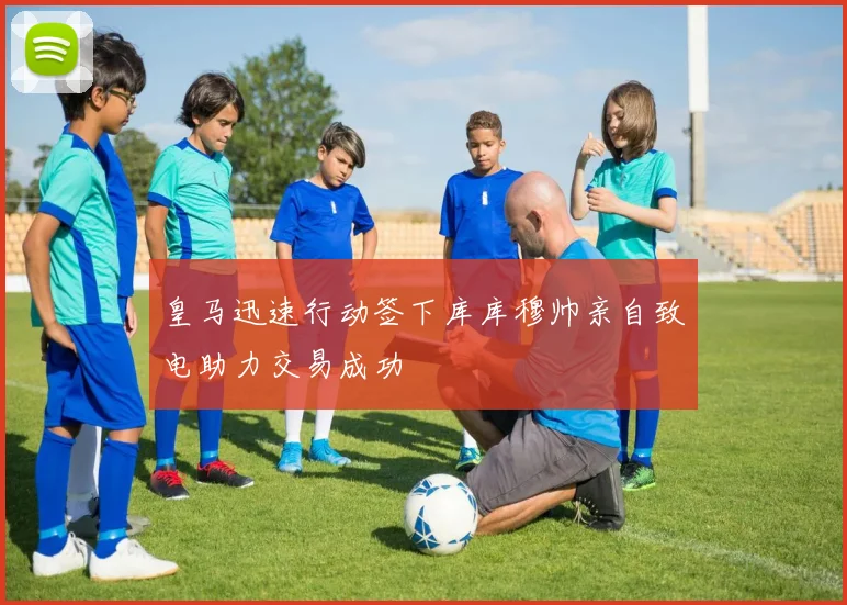 皇马迅速行动签下库库穆帅亲自致电助力交易成功