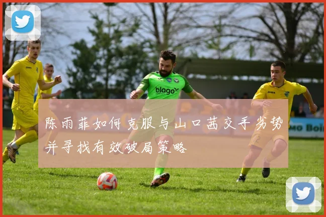 陈雨菲如何克服与山口茜交手劣势并寻找有效破局策略