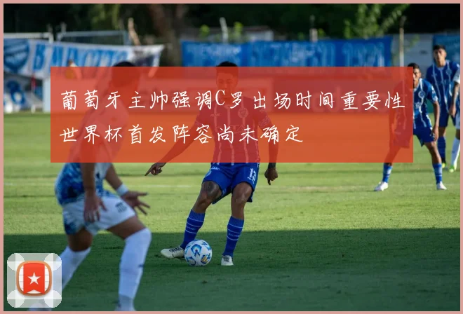葡萄牙主帅强调C罗出场时间重要性世界杯首发阵容尚未确定