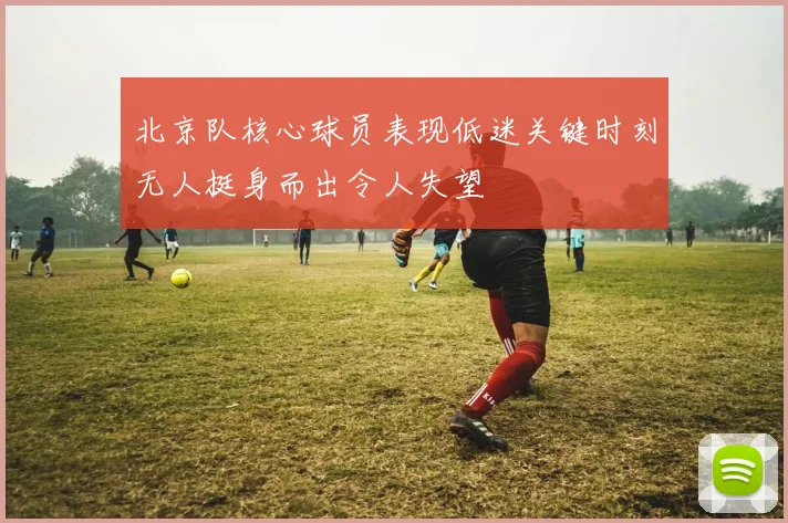 北京队核心球员表现低迷关键时刻无人挺身而出令人失望