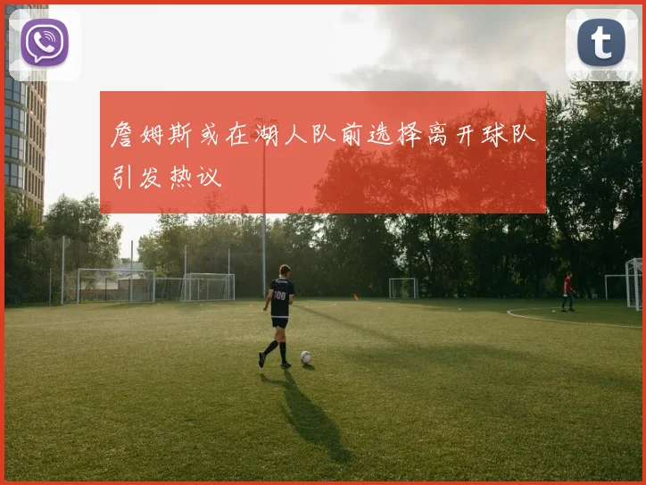 詹姆斯或在湖人队前选择离开球队引发热议