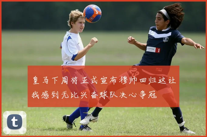 皇马下周将正式宣布穆帅回归这让我感到无比兴奋球队决心争冠