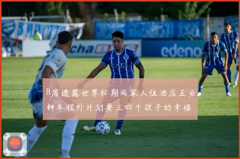 B席透露世界杯期间家人住酒店五分钟车程外计划要三四个孩子的幸福生活