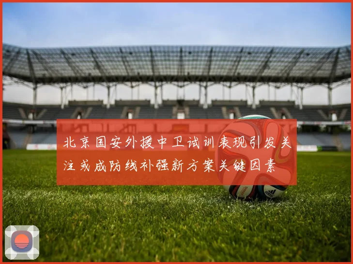 北京国安外援中卫试训表现引发关注或成防线补强新方案关键因素