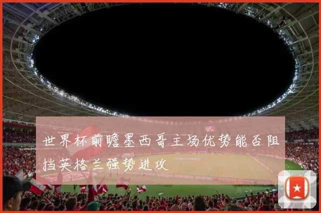 世界杯前瞻墨西哥主场优势能否阻挡英格兰强势进攻