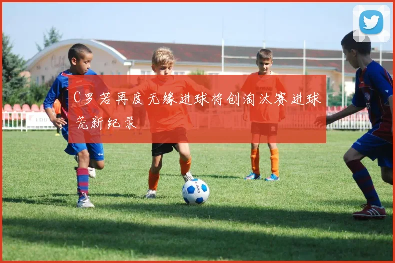 C罗若再度无缘进球将创淘汰赛进球荒新纪录