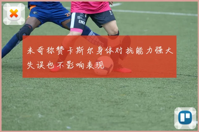 米奇称赞卡斯尔身体对抗能力强大失误也不影响表现