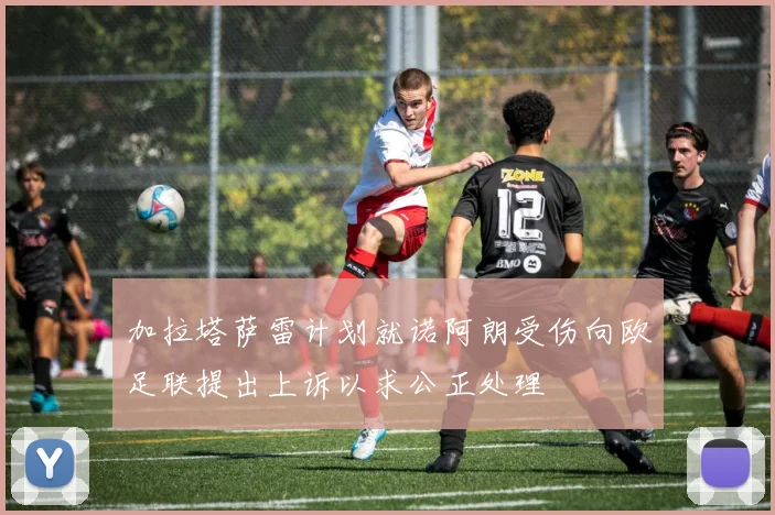加拉塔萨雷计划就诺阿朗受伤向欧足联提出上诉以求公正处理