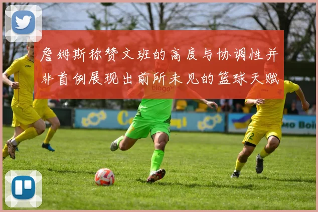 詹姆斯称赞文班的高度与协调性并非首例展现出前所未见的篮球天赋