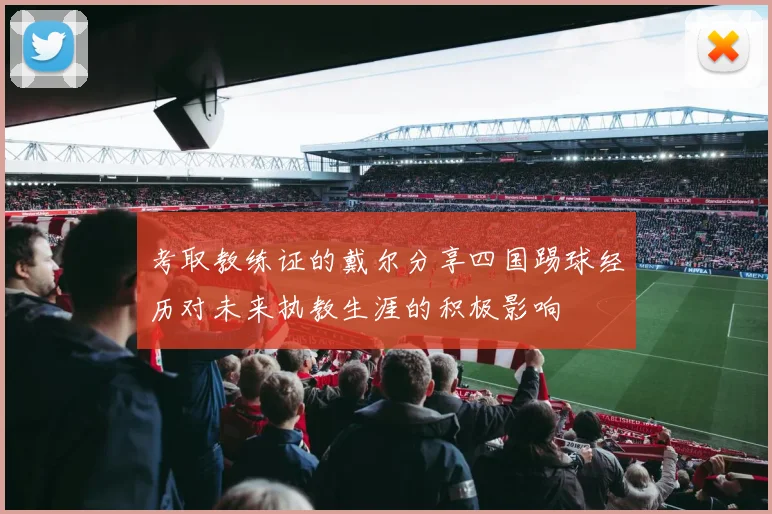 考取教练证的戴尔分享四国踢球经历对未来执教生涯的积极影响