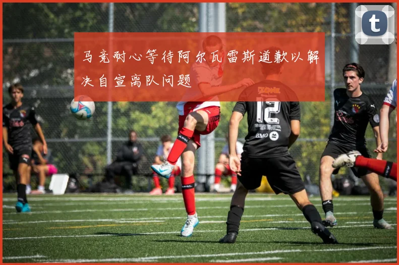 马竞耐心等待阿尔瓦雷斯道歉以解决自宣离队问题