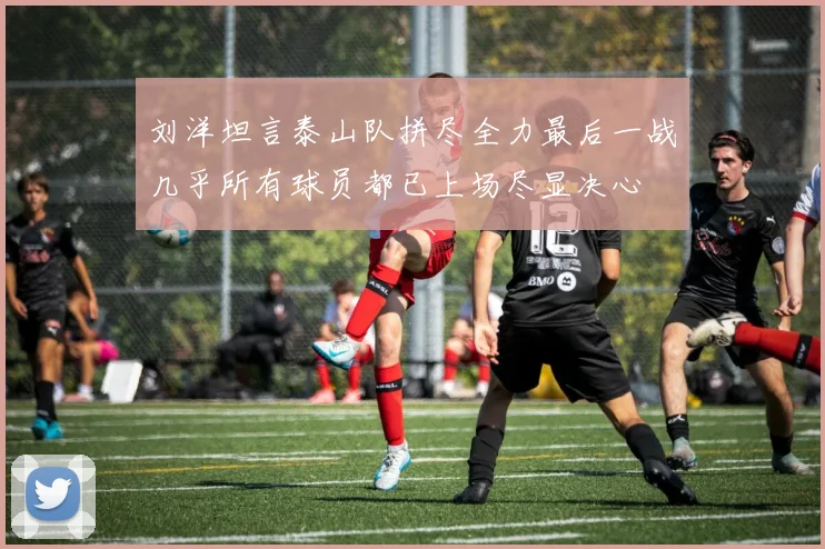 刘洋坦言泰山队拼尽全力最后一战几乎所有球员都已上场尽显决心
