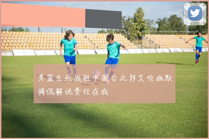 男篮生死战胜中国台北郭艾伦幽默调侃解说责任在我