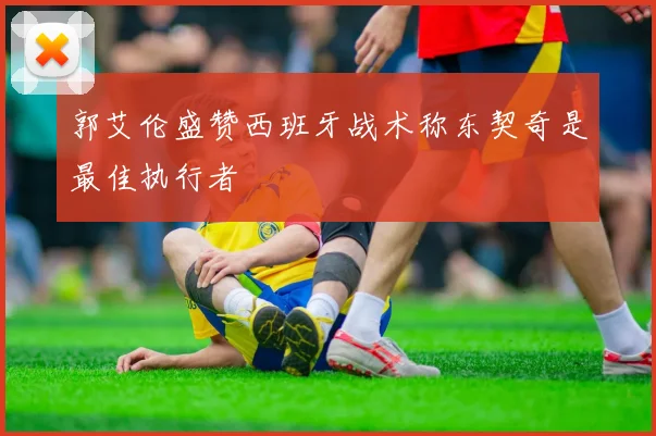 郭艾伦盛赞西班牙战术称东契奇是最佳执行者