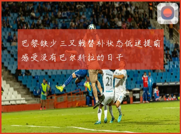巴黎缺少三叉戟替补状态低迷提前感受没有巴尔科拉的日子