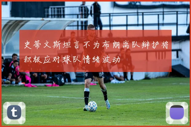 史蒂文斯坦言不为布朗离队辩护将积极应对球队情绪波动