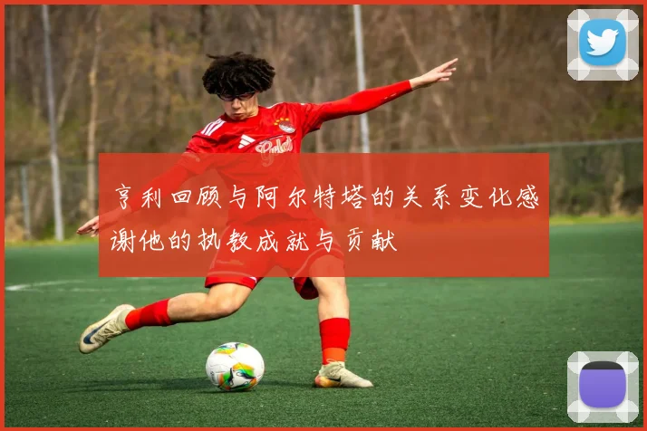 亨利回顾与阿尔特塔的关系变化感谢他的执教成就与贡献