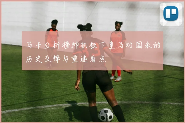 马卡分析穆帅执教下皇马对国米的历史交锋与重逢看点