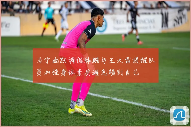 马宁幽默调侃韩鹏与王大雷提醒队员加强身体素质避免踢到自己