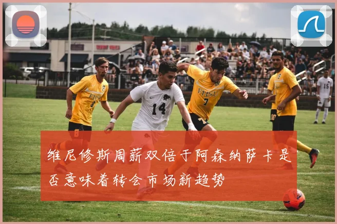 维尼修斯周薪双倍于阿森纳萨卡是否意味着转会市场新趋势