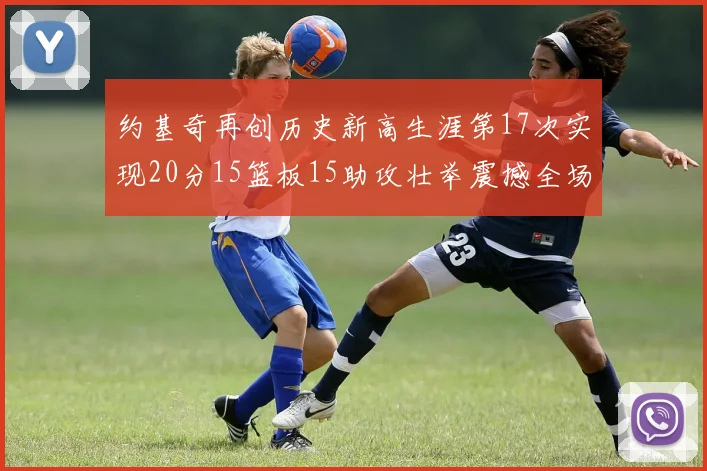 约基奇再创历史新高生涯第17次实现20分15篮板15助攻壮举震撼全场