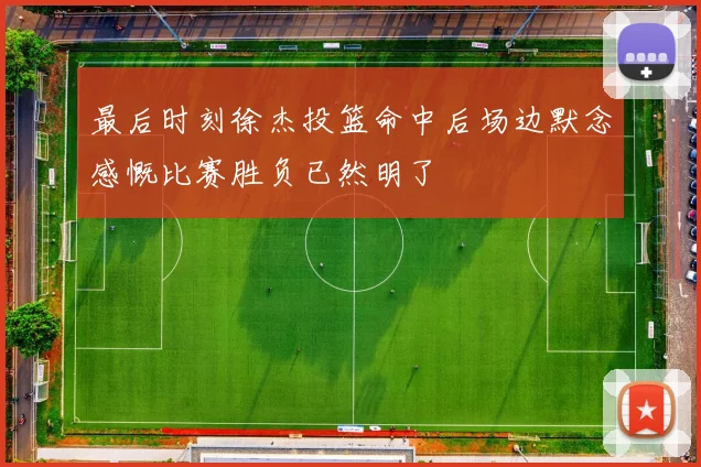 最后时刻徐杰投篮命中后场边默念感慨比赛胜负已然明了