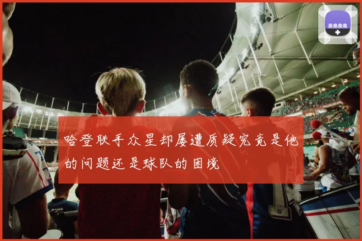 哈登联手众星却屡遭质疑究竟是他的问题还是球队的困境