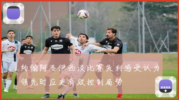 约翰阿洛伊西谈比赛失利感受认为领先时应更有效控制局势